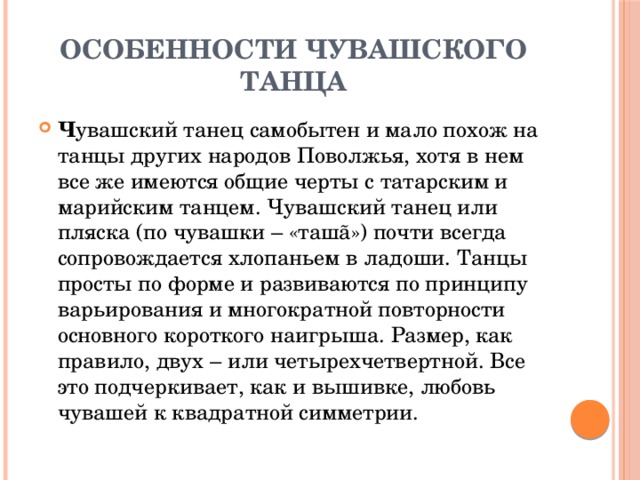 Особенности чувашского танца Ч увашский танец самобытен и мало похож на танцы других народов Поволжья, хотя в нем все же имеются общие черты с татарским и марийским танцем. Чувашский танец или пляска (по чувашки – «ташã») почти всегда сопровождается хлопаньем в ладоши. Танцы просты по форме и развиваются по принципу варьирования и многократной повторности основного короткого наигрыша. Размер, как правило, двух – или четырехчетвертной. Все это подчеркивает, как и вышивке, любовь чувашей к квадратной симметрии. 