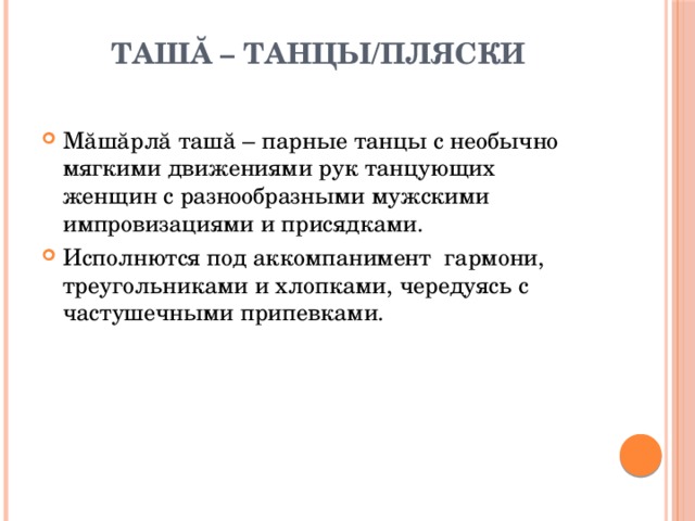 Ташă – танцы/пляски   Мăшăрлă ташă – парные танцы с необычно мягкими движениями рук танцующих женщин с разнообразными мужскими импровизациями и присядками. Исполнются под аккомпанимент гармони, треугольниками и хлопками, чередуясь с частушечными припевками. 