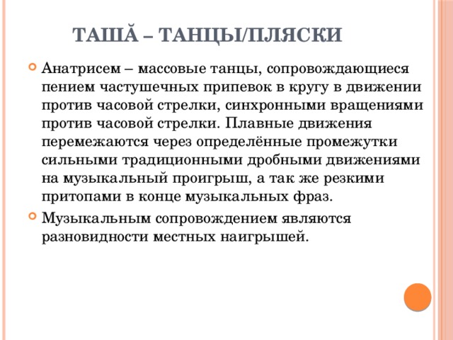 Ташă – танцы/пляски   Анатрисем – массовые танцы, сопровождающиеся пением частушечных припевок в кругу в движении против часовой стрелки, синхронными вращениями против часовой стрелки. Плавные движения перемежаются через определённые промежутки сильными традиционными дробными движениями на музыкальный проигрыш, а так же резкими притопами в конце музыкальных фраз. Музыкальным сопровождением являются разновидности местных наигрышей. 