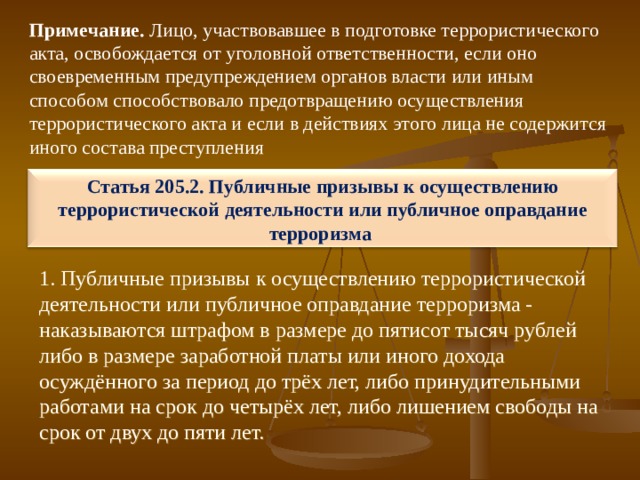 Примечание. Лицо, участвовавшее в подготовке террористического акта, освобождается от уголовной ответственности, если оно своевременным предупреждением органов власти или иным способом способствовало предотвращению осуществления террористического акта и если в действиях этого лица не содержится иного состава преступления Статья 205.2. Публичные призывы к осуществлению террористической деятельности или публичное оправдание терроризма 1. Публичные призывы к осуществлению террористической деятельности или публичное оправдание терроризма - наказываются штрафом в размере до пятисот тысяч рублей либо в размере заработной платы или иного дохода осуждённого за период до трёх лет, либо принудительными работами на срок до четырёх лет, либо лишением свободы на срок от двух до пяти лет. 