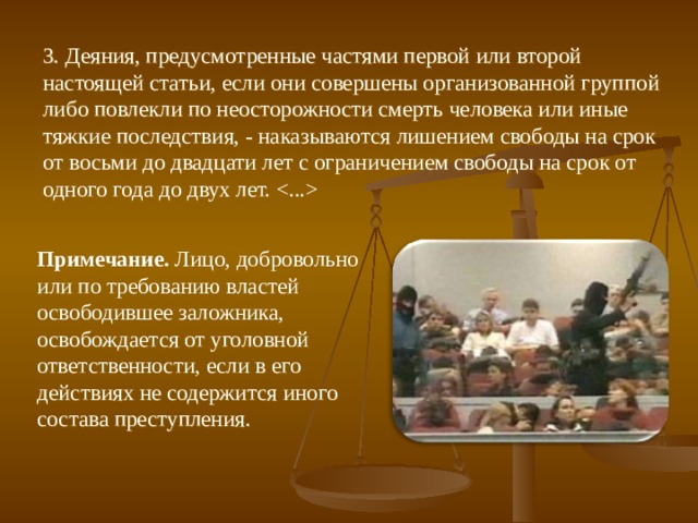 3. Деяния, предусмотренные частями первой или второй настоящей статьи, если они совершены организованной группой либо повлекли по неосторожности смерть человека или иные тяжкие последствия, - наказываются лишением свободы на срок от восьми до двадцати лет с ограничением свободы на срок от одного года до двух лет.  Примечание. Лицо, добровольно или по требованию властей освободившее заложника, освобождается от уголовной ответственности, если в его действиях не содержится иного состава преступления. 