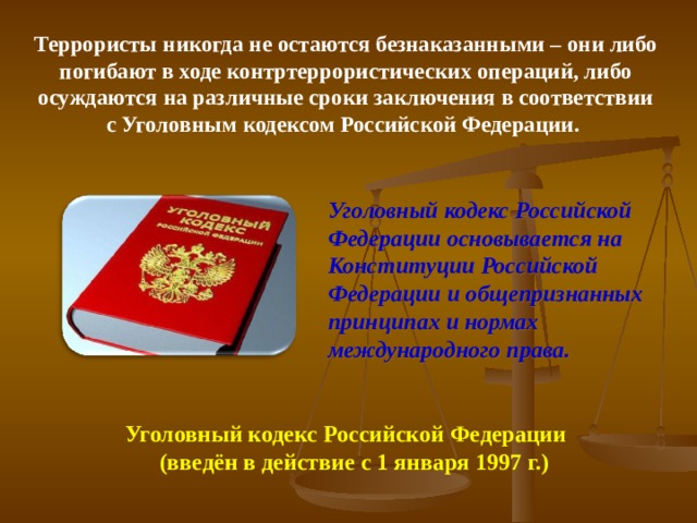 Террористы никогда не остаются безнаказанными – они либо погибают в ходе контртеррористических операций, либо осуждаются на различные сроки заключения в соответствии с Уголовным кодексом Российской Федерации. Уголовный кодекс Российской Федерации основывается на Конституции Российской Федерации и общепризнанных принципах и нормах международного права.  Уголовный кодекс Российской Федерации  (введён в действие с 1 января 1997 г.) 