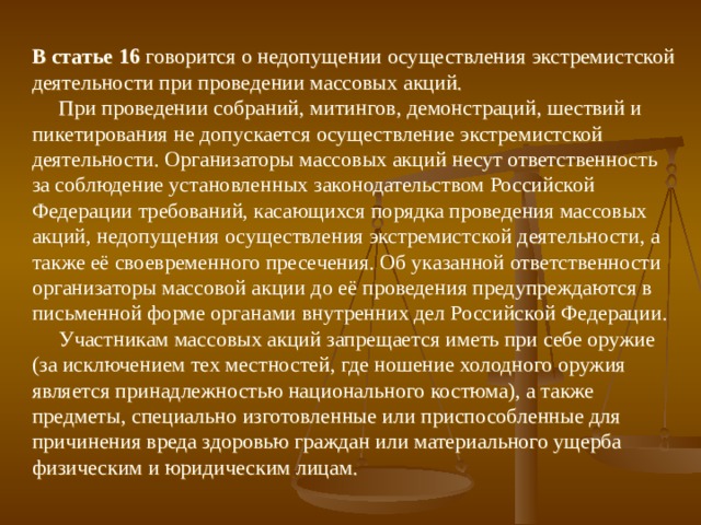 В статье 16 говорится о недопущении осуществления экстремистской деятельности при проведении массовых акций.  При проведении собраний, митингов, демонстраций, шествий и пикетирования не допускается осуществление экстремистской деятельности. Организаторы массовых акций несут ответственность за соблюдение установленных законодательством Российской Федерации требований, касающихся порядка проведения массовых акций, недопущения осуществления экстремистской деятельности, а также её своевременного пресечения. Об указанной ответственности организаторы массовой акции до её проведения предупреждаются в письменной форме органами внутренних дел Российской Федерации.  Участникам массовых акций запрещается иметь при себе оружие (за исключением тех местностей, где ношение холодного оружия является принадлежностью национального костюма), а также предметы, специально изготовленные или приспособленные для причинения вреда здоровью граждан или материального ущерба физическим и юридическим лицам. 