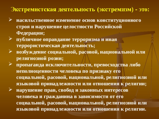 насильственное изменение основ конституционного строя и нарушение целостности Российской Федерации; публичное оправдание терроризма и иная террористическая деятельность; возбуждение социальной, расовой, национальной или религиозной розни; пропаганда исключительности, превосходства либо неполноценности человека по признаку его социальной, расовой, национальной, религиозной или языковой принадлежности или отношения к религии; нарушение прав, свобод и законных интересов человека и гражданина в зависимости от его социальной, расовой, национальной, религиозной или языковой принадлежности или отношения к религии.   