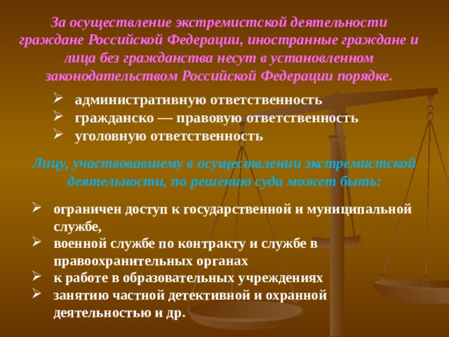 За осуществление экстремистской деятельности граждане Российской Федерации, иностранные граждане и лица без гражданства несут в установленном законодательством Российской Федерации порядке. административную ответственность гражданско — правовую ответственность уголовную ответственность   Лицу, участвовавшему в осуществлении экстремистской деятельности, по решению суда может быть: ограничен доступ к государственной и муниципальной службе, военной службе по контракту и службе в правоохранительных органах к работе в образовательных учреждениях занятию частной детективной и охранной деятельностью и др. 