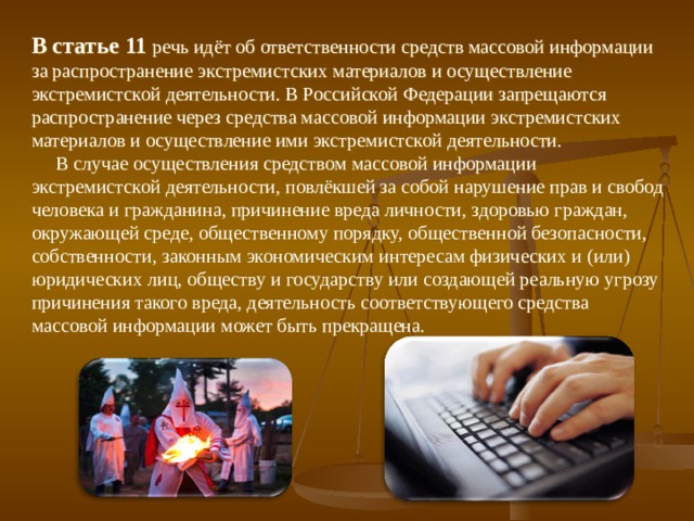 В статье 11 речь идёт об ответственности средств массовой информации за распространение экстремистских материалов и осуществление экстремистской деятельности. В Российской Федерации запрещаются распространение через средства массовой информации экстремистских материалов и осуществление ими экстремистской деятельности.  В случае осуществления средством массовой информации экстремистской деятельности, повлёкшей за собой нарушение прав и свобод человека и гражданина, причинение вреда личности, здоровью граждан, окружающей среде, общественному порядку, общественной безопасности, собственности, законным экономическим интересам физических и (или) юридических лиц, обществу и государству или создающей реальную угрозу причинения такого вреда, деятельность соответствующего средства массовой информации может быть прекращена. 