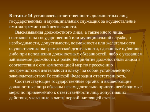 В статье 14 установлена ответственность должностных лиц, государственных и муниципальных служащих за осуществление ими экстремистской деятельности.  Высказывания должностного лица, а также иного лица, состоящего на государственной или муниципальной службе, о необходимости, допустимости, возможности или желательности осуществления экстремистской деятельности, сделанные публично, либо при исполнении должностных обязанностей, либо с указанием занимаемой должности, а равно непринятие должностным лицом в соответствии с его компетенцией мер по пресечению экстремистской деятельности влекут за собой установленную законодательством Российской Федерации ответственность.  Соответствующие государственные органы и вышестоящие должностные лица обязаны незамедлительно принять необходимые меры по привлечению к ответственности лиц, допустивших действия, указанные в части первой настоящей статьи. 