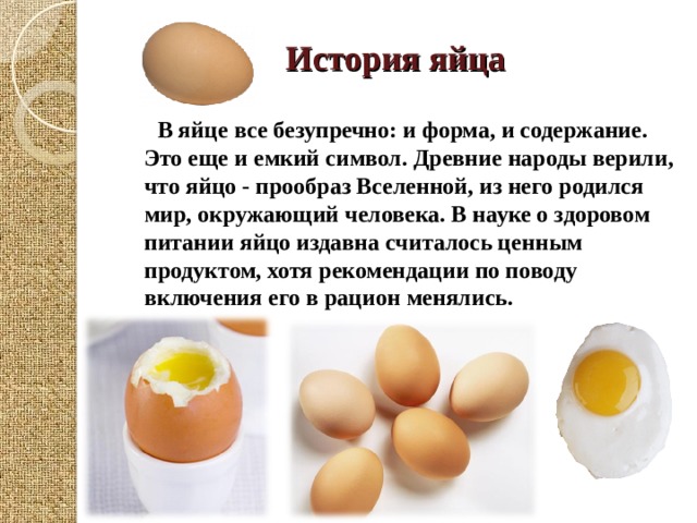 История яйца     В яйце все безупречно: и форма, и содержание. Это еще и емкий символ. Древние народы верили, что яйцо - прообраз Вселенной, из него родился мир, окружающий человека. В науке о здоровом питании яйцо издавна считалось ценным продуктом, хотя рекомендации по поводу включения его в рацион менялись.    