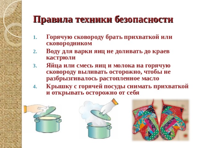 Правила техники безопасности Горячую сковороду брать прихваткой или сковородником Воду для варки яиц не доливать до краев кастрюли Яйца или смесь яиц и молока на горячую сковороду выливать осторожно, чтобы не разбрызгивалось растопленное масло Крышку с горячей посуды снимать прихваткой и открывать осторожно от себя  