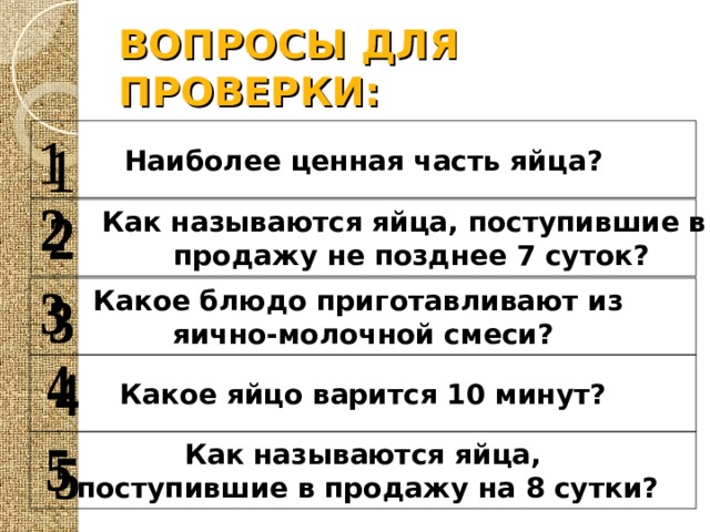 ВОПРОСЫ ДЛЯ ПРОВЕРКИ: Наиболее ценная часть яйца?  Как называются яйца, поступившие в  продажу не позднее 7 суток? Какое блюдо приготавливают из яично-молочной смеси? Какое яйцо варится 10 минут? Как называются яйца,  поступившие в продажу на 8 сутки? 