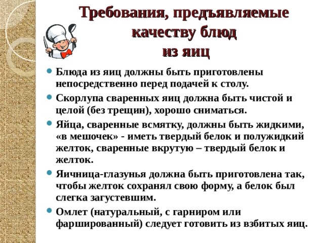 Требования, предъявляемые качеству блюд  из яиц Блюда из яиц должны быть приготовлены непосредственно перед подачей к столу. Скорлупа сваренных яиц должна быть чистой и целой (без трещин), хорошо сниматься. Яйца, сваренные всмятку, должны быть жидкими, «в мешочек» - иметь твердый белок и полужидкий желток, сваренные вкрутую – твердый белок и желток. Яичница-глазунья должна быть приготовлена так, чтобы желток сохранял свою форму, а белок был слегка загустевшим. Омлет (натуральный, с гарниром или фаршированный) следует готовить из взбитых яиц.  