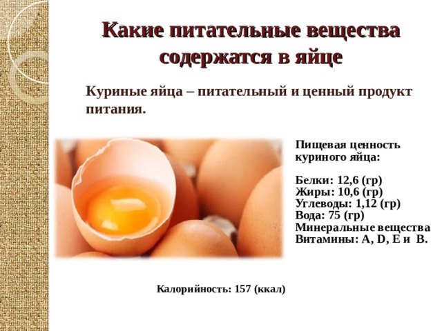 Какие питательные вещества содержатся в яйце Куриные яйца – питательный и ценный продукт питания. Пищевая ценность куриного яйца:  Белки: 12,6 (гр) Жиры: 10,6 (гр) Углеводы: 1,12 (гр) Вода: 75 (гр) Минеральные вещества Витамины: А, D, Е и В.  Калорийность: 157 (ккал) 