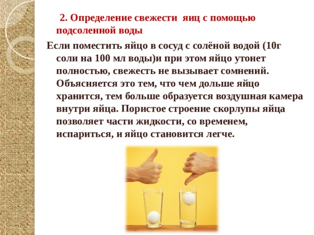  2.  Определение свежести яиц с помощью подсоленной воды Если поместить яйцо в сосуд с солёной водой (10г соли на 100 мл воды)и при этом яйцо утонет полностью, свежесть не вызывает сомнений. Объясняется это тем, что чем дольше яйцо хранится, тем больше образуется воздушная камера внутри яйца. Пористое строение скорлупы яйца позволяет части жидкости, со временем, испариться, и яйцо становится легче.   