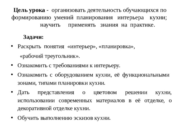 Цель урока - организовать деятельность обучающихся по формированию умений планирования интерьера кухни; научить применять знания на практике.  Задачи: Раскрыть понятия «интерьер», «планировка»,  «рабочий треугольник». Ознакомить с требованиями к интерьеру. Ознакомить с оборудованием кухни, её функциональными зонами, типами планировки кухни. Дать представления о цветовом решении кухни, использовании современных материалов в её отделке, о декоративной отделке кухни. Обучить выполнению эскизов кухни. 
