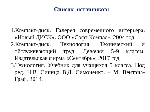  Список источников: Компакт-диск. Галерея современного интерьера. «Новый ДИСК». ООО «Софт Компас», 2004 год. Компакт-диск. Технология. Технический и обслуживающий труд. Девочки 5-9 классы. Издательская фирма «Сентябрь», 2017 год. Технология. Учебник для учащихся 5 класса. Под ред. Н.В. Синица В.Д. Симоненко. – М. Вентана-Граф, 2014. Компакт-диск. Галерея современного интерьера. «Новый ДИСК». ООО «Софт Компас», 2004 год. Компакт-диск. Технология. Технический и обслуживающий труд. Девочки 5-9 классы. Издательская фирма «Сентябрь», 2017 год. Технология. Учебник для учащихся 5 класса. Под ред. Н.В. Синица В.Д. Симоненко. – М. Вентана-Граф, 2014. 