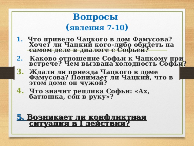 Вопросы  ( явления 7-10 ) 1. Что привело Чацкого в дом Фамусова? Хочет ли Чацкий кого-либо обидеть на самом деле в диалоге с Софьей? 2. Каково отношение Софьи к Чацкому при встрече? Чем вызвана холодность Софьи? Ждали ли приезда Чацкого в доме Фамусова? Понимает ли Чацкий, что в этом доме он чужой? Что значит реплика Софьи: «Ах, батюшка, сон в руку»?  5. Возникает ли конфликтная ситуация в I действии? 