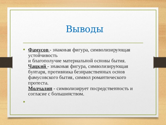 Выводы Фамусов - знаковая фигура, символизирующая устойчивость  и благополучие материальной основы бытия.  Чацкий - знаковая фигура, символизирующая бунтаря, противника безнравственных основ фамусовского бытия, символ романтического протеста.  Молчалин - символизирует посредственность и согласие с большинством. 