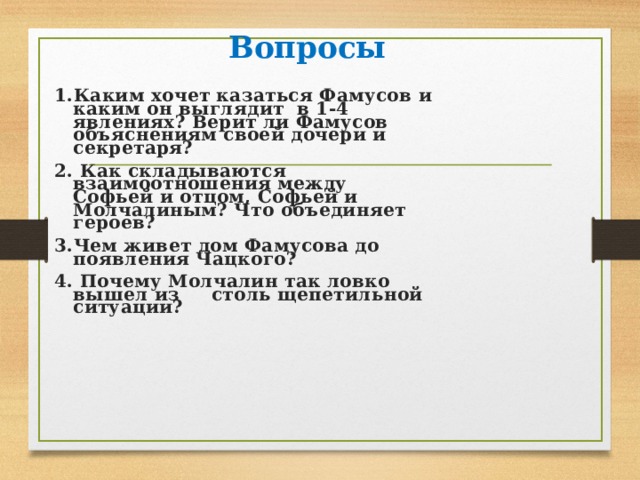 Вопросы 1.Каким хочет казаться Фамусов и каким он выглядит в 1-4 явлениях? Верит ли Фамусов объяснениям своей дочери и секретаря? 2. Как складываются взаимоотношения между Софьей и отцом, Софьей и Молчалиным? Что объединяет героев? 3.Чем живет дом Фамусова до появления Чацкого? 4. Почему Молчалин так ловко вышел из столь щепетильной ситуации? 