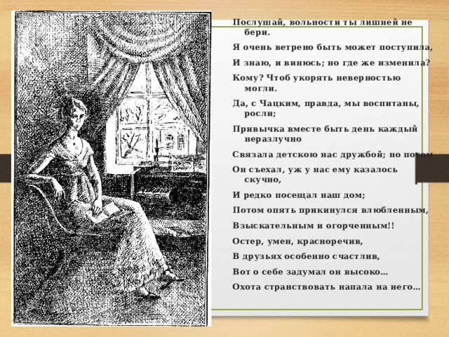 Послушай, вольности ты лишней не бери. Я очень ветрено быть может поступила, И знаю, и винюсь; но где же изменила? Кому? Чтоб укорять неверностью могли. Да, с Чацким, правда, мы воспитаны, росли; Привычка вместе быть день каждый неразлучно Связала детскою нас дружбой; но потом Он съехал, уж у нас ему казалось скучно, И редко посещал наш дом; Потом опять прикинулся влюбленным, Взыскательным и огорченным!! Остер, умен, красноречив, В друзьях особенно счастлив, Вот о себе задумал он высоко… Охота странствовать напала на него…  
