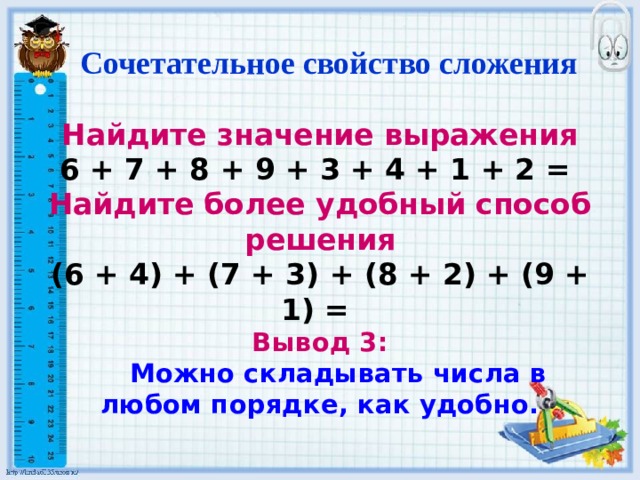  Сочетательное свойство сложения Найдите значение выражения 6 + 7 + 8 + 9 + 3 + 4 + 1 + 2 = Найдите более удобный способ решения (6 + 4) + (7 + 3) + (8 + 2) + (9 + 1) = Вывод 3:  Можно складывать числа в любом порядке, как удобно. 