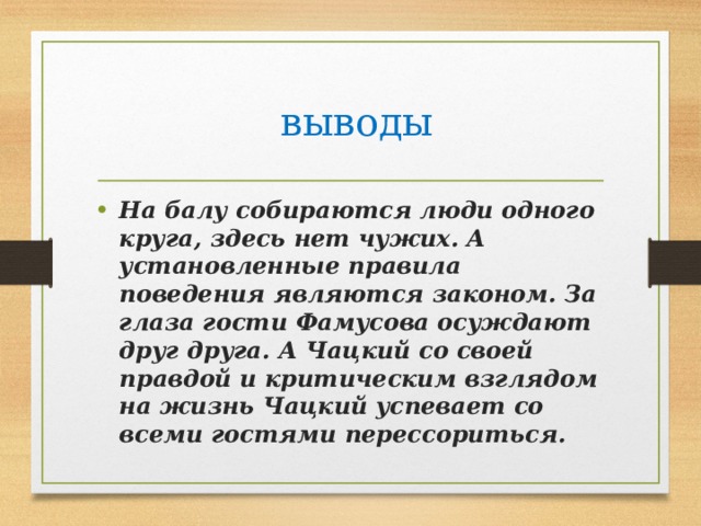  выводы На балу собираются люди одного круга, здесь нет чужих. А установленные правила поведения являются законом. За глаза гости Фамусова осуждают друг друга. А Чацкий со своей правдой и критическим взглядом на жизнь Чацкий успевает со всеми гостями перессориться. 