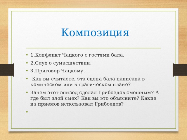  Композиция 1.Конфликт Чацкого с гостями бала. 2.Слух о сумасшествии.       3.Приговор Чацкому.  Как вы считаете, эта сцена бала написана в комическом или в трагическом плане? Зачем этот эпизод сделал Грибоедов смешным? А где был злой смех? Как вы это объясните? Какие из приемов использовал Грибоедов? 