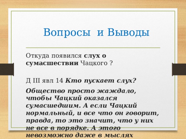  Вопросы и Выводы Откуда появился слух о сумасшествии Чацкого ?                Д III явл 14 Кто пускает слух?  Общество просто жаждало, чтобы Чацкий оказался сумасшедшим. А если Чацкий нормальный, и все что он говорит, правда, то это значит, что у них не все в порядке. А этого невозможно даже в мыслях представить. 