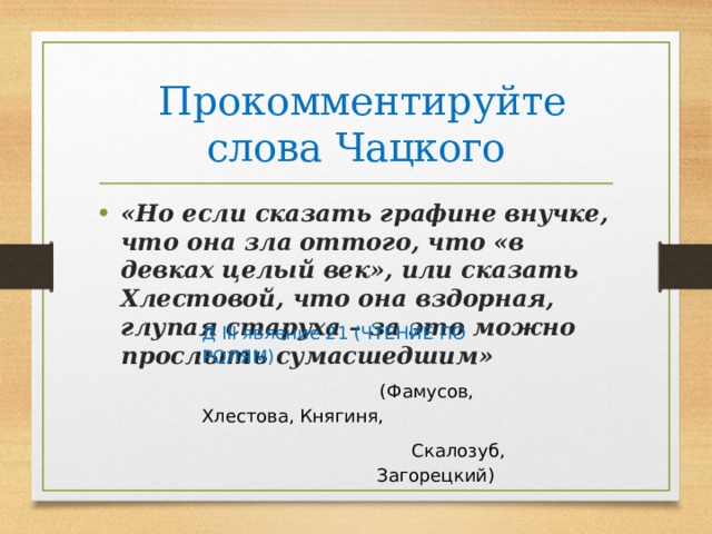  Прокомментируйте слова Чацкого «Но если сказать графине внучке, что она зла оттого, что «в девках целый век», или сказать Хлестовой, что она вздорная, глупая старуха – за это можно прослыть сумасшедшим» Д III явление 21 (ЧТЕНИЕ ПО РОЛЯМ)      (Фамусов, Хлестова, Княгиня, Скалозуб, Загорецкий) 