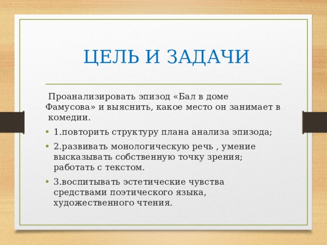  ЦЕЛЬ И ЗАДАЧИ  Проанализировать эпизод «Бал в доме Фамусова» и выяснить, какое место он занимает в комедии. 1.повторить структуру плана анализа эпизода; 2.развивать монологическую речь , умение высказывать собственную точку зрения; работать с текстом. 3.воспитывать эстетические чувства средствами поэтического языка, художественного чтения. 