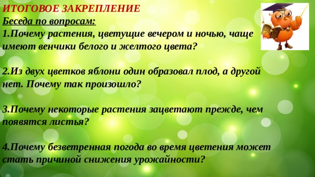 ИТОГОВОЕ ЗАКРЕПЛЕНИЕ Беседа по вопросам: 1.Почему растения, цветущие вечером и ночью, чаще имеют венчики белого и желтого цвета?  2.Из двух цветков яблони один образовал плод, а другой нет. Почему так произошло?  3.Почему некоторые растения зацветают прежде, чем появятся листья?  4.Почему безветренная погода во время цветения может стать причиной снижения урожайности? 