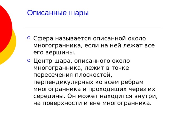 Описанные шары   Сфера называется описанной около многогранника, если на ней лежат все его вершины. Центр шара, описанного около многогранника, лежит в точке пересечения плоскостей, перпендикулярных ко всем ребрам многогранника и проходящих через их середины. Он может находится внутри, на поверхности и вне многогранника. 