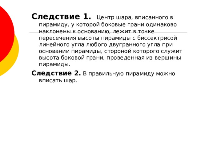 Следствие 1. Центр шара, вписанного в пирамиду, у которой боковые грани одинаково наклонены к основанию, лежит в точке пересечения высоты пирамиды с биссектрисой линейного угла любого двугранного угла при основании пирамиды, стороной которого служит высота боковой грани, проведенная из вершины пирамиды. Следствие 2. В правильную пирамиду можно вписать шар. 