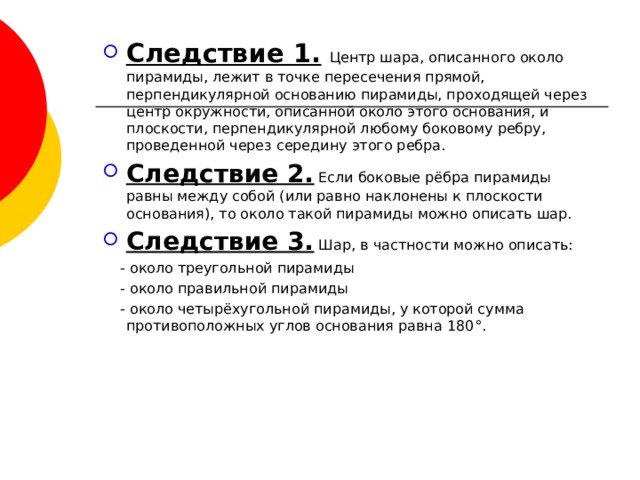 Следствие 1.  Центр шара, описанного около пирамиды, лежит в точке пересечения прямой, перпендикулярной основанию пирамиды, проходящей через центр окружности, описанной около этого основания, и плоскости, перпендикулярной любому боковому ребру, проведенной через середину этого ребра. Следствие 2. Если боковые рёбра пирамиды равны между собой (или равно наклонены к плоскости основания), то около такой пирамиды можно описать шар. Следствие 3. Шар, в частности можно описать:  - около треугольной пирамиды  - около правильной пирамиды  - около четырёхугольной пирамиды, у которой сумма противоположных углов основания равна 180 ° . 