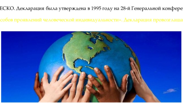 Международный день, посвящённый терпимости — ежегодно отмечается 16 ноября. Этот Международный день был торжественно провозглашён в «Декларации принципов терпимости» ЮНЕСКО. Декларация была утверждена в 1995 году на 28-й Генеральной конференции ЮНЕСКО Под терпимостью (толерантностью) в Декларации понимается «уважение, принятие и правильное понимание богатого многообразия культур нашего мира, наших форм самовыражения и способов проявлений человеческой индивидуальности». Декларация провозглашает «признание того, что люди по своей природе различаются по внешнему виду, положению, речи, поведению и ценностям обладают правом жить в мире и сохранять свою индивидуальность». 