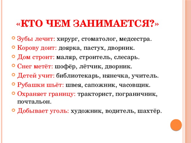 «Кто чем занимается?» Зубы лечит: хирург, стоматолог, медсестра. Корову доит: доярка, пастух, дворник. Дом строит: маляр, строитель, слесарь. Снег метёт: шофёр, лётчик, дворник. Детей учит: библиотекарь, нянечка, учитель. Рубашки шьёт: швея, сапожник, часовщик. Охраняет границу: тракторист, пограничник, почтальон. Добывает уголь: художник, водитель, шахтёр. 