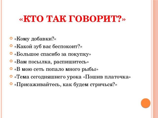 «Кто так говорит?» «Кому добавки?» «Какой зуб вас беспокоит?» «Большое спасибо за покупку» «Вам посылка, распишитесь» «В мою сеть попало много рыбы» «Тема сегодняшнего урока «Пошив платочка» «Присаживайтесь, как будем стричься?» 