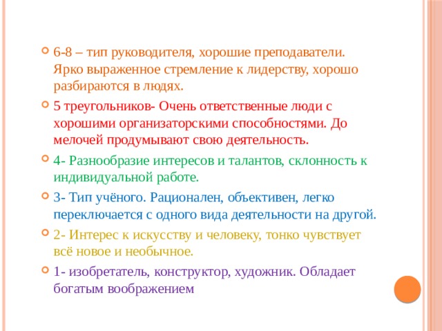 6-8 – тип руководителя, хорошие преподаватели. Ярко выраженное стремление к лидерству, хорошо разбираются в людях. 5 треугольников- Очень ответственные люди с хорошими организаторскими способностями. До мелочей продумывают свою деятельность. 4- Разнообразие интересов и талантов, склонность к индивидуальной работе. 3- Тип учёного. Рационален, объективен, легко переключается с одного вида деятельности на другой. 2- Интерес к искусству и человеку, тонко чувствует всё новое и необычное. 1- изобретатель, конструктор, художник. Обладает богатым воображением 