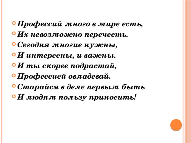 Профессий много в мире есть, Их невозможно перечесть. Сегодня многие нужны, И интересны, и важны. И ты скорее подрастай, Профессией овладевай. Старайся в деле первым быть И людям пользу приносить! 