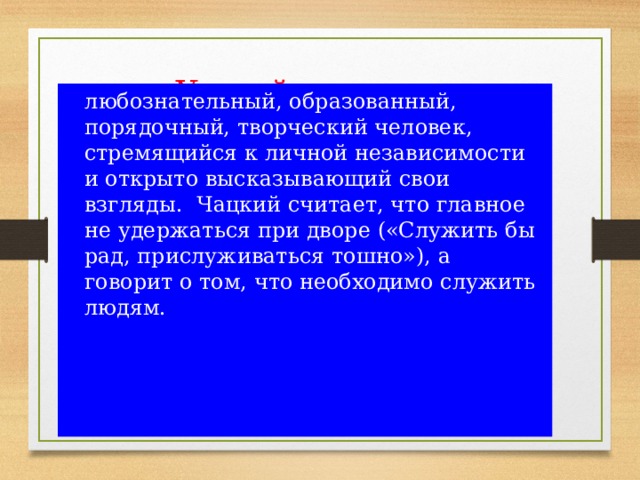 Умный человек в понимании Чацкого - это  любознательный, образованный, порядочный, творческий человек, стремящийся к личной независимости и открыто высказывающий свои взгляды. Чацкий считает, что главное не удержаться при дворе («Служить бы рад, прислуживаться тошно»), а говорит о том, что необходимо служить людям. 