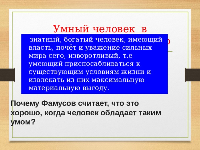 Умный человек в понимании Фамусова - это  знатный, богатый человек, имеющий власть, почёт и уважение сильных мира сего, изворотливый, т.е умеющий приспосабливаться к существующим условиям жизни и извлекать из них максимальную материальную выгоду. Почему Фамусов считает, что это хорошо, когда человек обладает таким умом? 