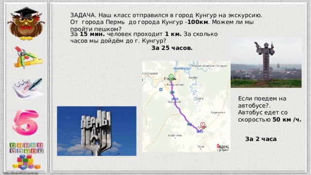ЗАДАЧА. Наш класс отправился в город Кунгур на экскурсию. От города Пермь до города Кунгур - 100км . Можем ли мы пройти пешком? За 15 мин. человек проходит 1 км. За сколько часов мы дойдём до г. Кунгур? За 25 часов. Если поедем на автобусе?. Автобус едет со скоростью 50 км /ч. За 2 часа 