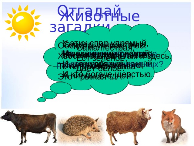 Животные  Отгадай загадки. У этих спор упрямый, Но очень интересный - И кто кудрявый самый, И кто богаче шерстью . Сердитый недотрога Живёт в глуши лесной. Иголок очень много, А нитки не одной. Обежала уж весь лес. Хвост мелькает там и здесь. То не девица-краса – Это - рыжая … . Сама пёстрая, Ест зелёное, Даёт белое. На какие группы можно разделить этих животных? Назови одним словом эти объекты. 