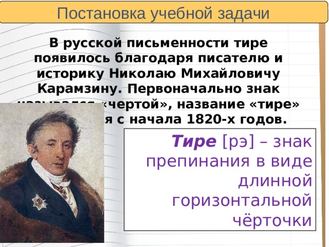 Постановка учебной задачи  В русской письменности тире появилось благодаря писателю и историку Николаю Михайловичу Карамзину. Первоначально знак назывался «чертой», название «тире» появляется с начала 1820-х годов. Тире  [рэ] – знак препинания в виде длинной горизонтальной чёрточки 