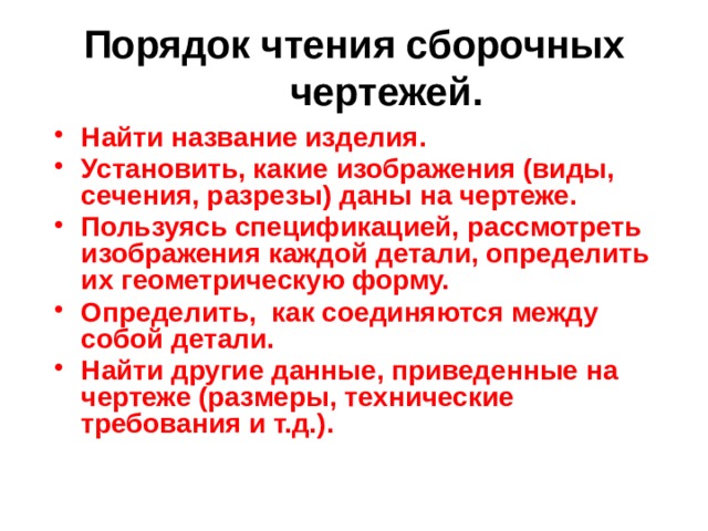 Порядок чтения сборочных чертежей. Найти название изделия. Установить, какие изображения (виды, сечения, разрезы) даны на чертеже. Пользуясь спецификацией, рассмотреть изображения каждой детали, определить их геометрическую форму. Определить, как соединяются между собой детали. Найти другие данные, приведенные на чертеже (размеры, технические требования и т.д.). 