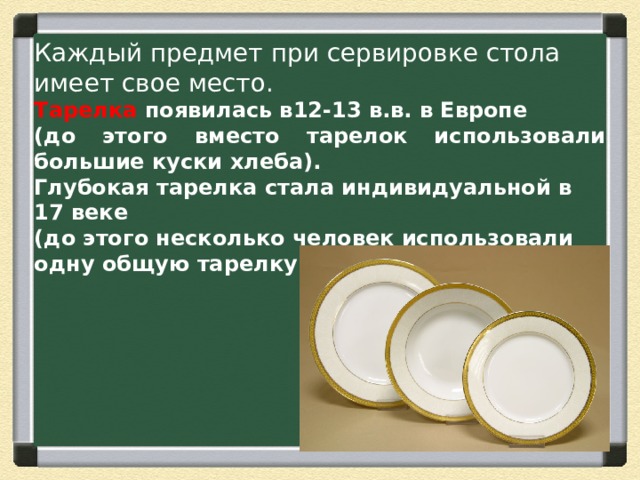 Каждый предмет при сервировке стола имеет свое место. Тарелка появилась в12-13 в.в. в Европе (до этого вместо тарелок использовали большие куски хлеба). Глубокая тарелка стала индивидуальной в 17 веке (до этого несколько человек использовали одну общую тарелку 