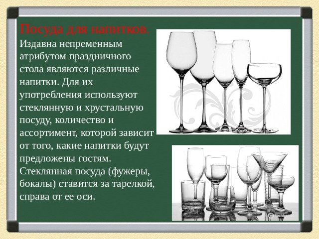 Посуда для напитков .  Издавна непременным атрибутом праздничного стола являются различные напитки. Для их употребления используют стеклянную и хрустальную посуду, количество и ассортимент, которой зависит от того, какие напитки будут предложены гостям.    Стеклянная посуда (фужеры, бокалы) ставится за тарелкой, справа от ее оси.   