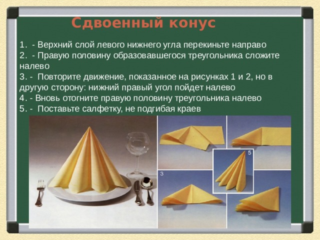 Сдвоенный конус 1. - Верхний слой левого нижнего угла перекиньте направо 2. - Правую половину образовавшегося треугольника сложите налево 3. - Повторите движение, показанное на рисунках 1 и 2, но в другую сторону: нижний правый угол пойдет налево 4. - Вновь отогните правую половину треугольника налево 5. - Поставьте салфетку, не подгибая краев 