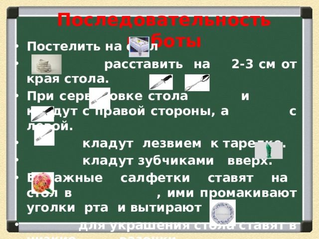 Последовательность работы Постелить на стол  расставить на 2-3 см от края стола. При сервировке стола и кладут с правой стороны, а с левой.  кладут лезвием к тарелке.  кладут зубчиками вверх. Бумажные салфетки ставят на стол в , ими промакивают уголки рта и вытирают  для украшения стола ставят в низкие вазочки. Полотняные салфетки кладут на 