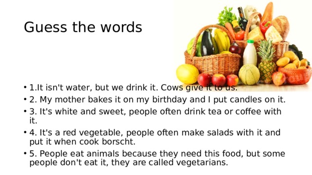 Guess the words 1.It isn't water, but we drink it. Cows give it to us. 2. My mother bakes it on my birthday and I put candles on it. 3. It's white and sweet, people often drink tea or coffee with it. 4. It's a red vegetable, people often make salads with it and put it when cook borscht. 5. People eat animals because they need this food, but some people don't eat it, they are called vegetarians. 