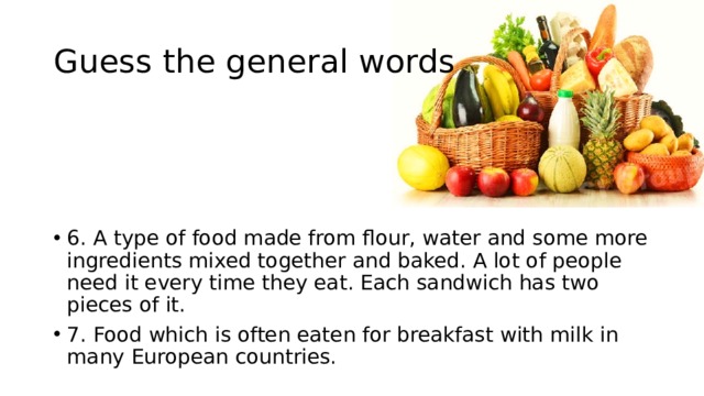 Guess the general words 6. A type of food made from flour, water and some more ingredients mixed together and baked. A lot of people need it every time they eat. Each sandwich has two pieces of it. 7. Food which is often eaten for breakfast with milk in many European countries. 